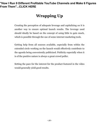 - 28 -
Wrapping Up
Creating the perception of adequate leverage and capitalizing on it is
another way to ensure optimal launch results. The leverage used
should ideally be based on the concept of using little to gain much,
which is possible through the use of some internet marketing tools.
Getting help from all sources available, especially from within the
extended circle working on the launch would effectively contribute to
the agenda being conveniently publicized. Publicity especially when it
is of the positive nature is always a great crowd puller.
Setting the pace for the interest for the product featured in the video
would generally yield good results.
"How I Run 9 Different Profitable YouTube Channels and Make 6 Figures
From Them"...CLICK HERE
 