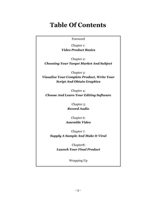 - 3 -
Table Of Contents
Foreword
Chapter 1:
Video Product Basics
Chapter 2:
Choosing Your Target Market And Subject
Chapter 3:
Visualize Your Complete Product, Write Your
Script And Obtain Graphics
Chapter 4:
Choose And Learn Your Editing Software
Chapter 5:
Record Audio
Chapter 6:
Assemble Video
Chapter 7:
Supply A Sample And Make It Viral
Chapter8:
Launch Your Final Product
Wrapping Up
 