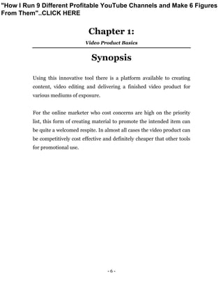 - 6 -
Chapter 1:
Video Product Basics
Synopsis
Using this innovative tool there is a platform available to creating
content, video editing and delivering a finished video product for
various mediums of exposure.
For the online marketer who cost concerns are high on the priority
list, this form of creating material to promote the intended item can
be quite a welcomed respite. In almost all cases the video product can
be competitively cost effective and definitely cheaper that other tools
for promotional use.
"How I Run 9 Different Profitable YouTube Channels and Make 6 Figures
From Them"..CLICK HERE
 