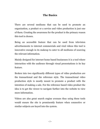 - 7 -
The Basics
There are several mediums that can be used to promote an
organization, a product or a service and video production is just one
of them. Creating the awareness for the product is the primary reason
this tool is chosen.
Being an accessible feature that can be used from television
advertisements to internet commercials and viral videos this tool is
innovative enough in its makeup to cater to all mediums of sourcing
the relevant information.
Mainly designed for internet home based businesses it is a tool where
interaction with the audience through visual presentations is its key
feature.
Broken into two significantly different types of video production are
the transactional and the reference style. The transactional video
production style is mostly meant to promote a product with the
intention of making a sale. For the reference based video product the
idea is to get the viewer to navigate further into the website to view
more information.
Videos are also great search engine avenues thus using these tools
would ensure the site is prominently feature when connective or
similar subjects are keyed into the system.
 