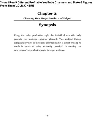 - 8 -
Chapter 2:
Choosing Your Target Market And Subject
Synopsis
Using the video production style the individual can effectively
promote the business endeavor planned. This method though
comparatively new to the online internet market it is fast proving its
worth in terms of being extremely beneficial in creating the
awareness of the product towards its target audience.
"How I Run 9 Different Profitable YouTube Channels and Make 6 Figures
From Them"..CLICK HERE
 