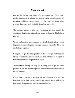 - 9 -
Your Market
One of the biggest and most effective advantage of the video
production is that it allows the content to be visually presented
therefore making a clearer impact on the target audience when
compared to other tools available for online marketing.
The subject matter is also very important as this should be
something that the target audience would be interested in being a
part of.
Visual explanations accompanied by visual effect is always more
impactful in delivering any message designed especially if it is for
marketing purposes.
Being able to get the video product to the end target audience can
ideally be done with proper assistance from established companies
handling such business promotion styles.
These entities usually are very apt in being able to get the video
product to the distributorships that will help further the exposure
for the product.
If the video product is suitable as an exhibition tool for the
business entity then the companies promoting them will target
businesses that priorities such promotional styles.
 