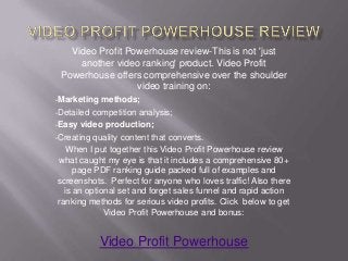 Video Profit Powerhouse review-This is not 'just
     another video ranking' product. Video Profit
 Powerhouse offers comprehensive over the shoulder
                  video training on:
•Marketing   methods;
•Detailed competition analysis;

•Easy video production;

•Creating quality content that converts.

    When I put together this Video Profit Powerhouse review
 what caught my eye is that it includes a comprehensive 80+
      page PDF ranking guide packed full of examples and
 screenshots. Perfect for anyone who loves traffic! Also there
   is an optional set and forget sales funnel and rapid action
 ranking methods for serious video profits. Click below to get
              Video Profit Powerhouse and bonus:


             Video Profit Powerhouse
 