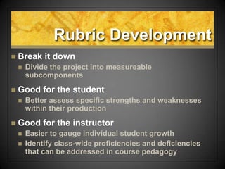 Rubric Development
 Break it down
 Divide the project into measureable
subcomponents
 Good for the student
 Better assess specific strengths and weaknesses
within their production
 Good for the instructor
 Easier to gauge individual student growth
 Identify class-wide proficiencies and deficiencies
that can be addressed in course pedagogy
 