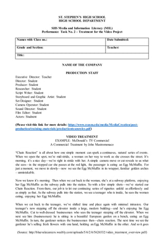ST. STEPHEN’S HIGH SCHOOL
HIGH SCHOOL DEPARTMENT
SHS Media and Information Literacy (MIL)
Performance Task No. 3 – Treatment for the Video Project
Production Company:
Production Staff:
Date Submitted:
Grade and Section: Teacher:
Working Title:
NAME OF THE COMPANY
Digital Media Productions
PRODUCTION STAFF
Executive Director: Teacher
Director: Student
Producer: Student
Researcher: Student
Script Writer: Student
Storyboard and Graphic Artist: Student
Set Designer: Student
Camera Operator: Student
Sound Director: Student
Film Editor: Student
Actors: Student
(Please visit this link for more details: https://www.csusm.edu/media/MediaCreation/post-
production/training-materials/productionteamroles.pdf)
VIDEO TREATMENT
EXAMPLE: McDonald’s TV Commercial
A Commercial Treatment by John Mastromonaco
“Chain Reaction” is all about how one simple moment can spark a continuous, natural series of events.
When we open the spot, we’re mid-stride, a woman on her way to work as she crosses the street. It’s
morning, it’s a nice day—we’re right in stride with her. A simple camera move or cut reveals to us what
she sees—in the stopped car she passes at the red light, the passenger is eating an Egg McMuffin. For
just a moment, we move in slowly—now we see the Egg McMuffin in its wrapper, familiar golden arches
– unmistakable.
Now we know it’s morning. Then when we cut back to the woman, she’s at a subway platform, enjoying
her Egg McMuffin as the subway pulls into the station. So with a few simple shots—we’ve started our
Chain Reaction. From there, our job is to let our continuing series of vignettes unfold as effortlessly and
as simply as that. As the subway pulls into the station, we see a teenager who is inside, he sees the woman
eating, enjoying her Egg McMuffin.
When we cut back to the teenager, we’ve shifted time and place again with minimal intrusion. Our
teenager’s now stepping off the elevator inside a large, modern building—and he’s enjoying his Egg
McMuffin. Cut to well-dressed businessman who sees the teenager steeping off the elevator. When we
next see him (businessman) he is sitting in a beautiful European garden on a bench, eating an Egg
McMuffin. In turn, the gardener notices the businessman then—chain reaction. The next time we see the
gardener he’s selling fresh flowers with one hand, holding an Egg McMuffin in the other. And so it goes
(Source: http://bluevalecareers.weebly.com/uploads/5/6/2/6/5626532/video_treatment_overview.pdf)
 