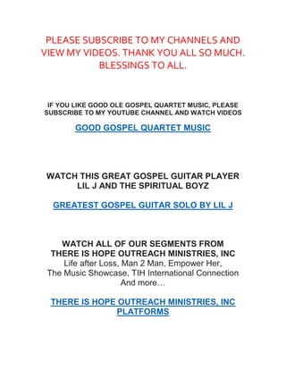 PLEASE SUBSCRIBE TO MY CHANNELS AND
VIEW MY VIDEOS. THANK YOU ALL SO MUCH.
BLESSINGS TO ALL.
IF YOU LIKE GOOD OLE GOSPEL QUARTET MUSIC, PLEASE
SUBSCRIBE TO MY YOUTUBE CHANNEL AND WATCH VIDEOS
GOOD GOSPEL QUARTET MUSIC
WATCH THIS GREAT GOSPEL GUITAR PLAYER
LIL J AND THE SPIRITUAL BOYZ
GREATEST GOSPEL GUITAR SOLO BY LIL J
WATCH ALL OF OUR SEGMENTS FROM
THERE IS HOPE OUTREACH MINISTRIES, INC
Life after Loss, Man 2 Man, Empower Her,
The Music Showcase, TIH International Connection
And more…
THERE IS HOPE OUTREACH MINISTRIES, INC
PLATFORMS
 