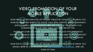 VIDEO PROMOTION OF YOUR
MOBILE APPLICATION
DONE RIGHT, AN APP DEMO OR APP PROMO VIDEO FOR YOUR APP CAN BRING YOU
SEVERAL MARKETING BENEFITS TO BOOST YOUR APPS VISIBILITY, USER ENGAGEMENT,
AND ULTIMATELY THE DOWNLOADS. HERE ARE JUST 7 OF THE BENEFITS THAT
MARKETING YOUR APP WITH VIDEO CAN PROVIDE FOR YOU
PEOPLE ARE MORE AND MORE SOLICITED NOWADAYS, AND THEY’D RATHER BE
SHOWN IN A MINUTE WHAT IS YOUR APP ALL ABOUT THAN HAVE TO READ THROUGH
YOUR WEBSITE OR YOUR PRESS RELEASE. IF A PICTURE IS WORTH A THOUSAND
WORDS…
DONE RIGHT, AN APP DEMO OR APP PROMO VIDEO FOR YOUR APP CAN BRING YOU
SEVERAL BENEFITS AND INCREASE YOUR DOWNLOADS FOR ANDROID . HERE ARE
SOME OF THEM.
 