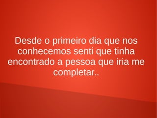 Desde o primeiro dia que nos
conhecemos senti que tinha
encontrado a pessoa que iria me
completar..
 
