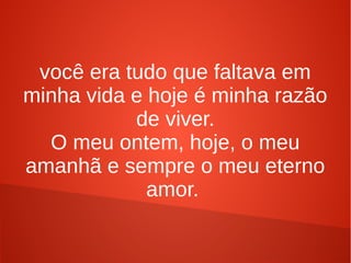 você era tudo que faltava em
minha vida e hoje é minha razão
de viver.
O meu ontem, hoje, o meu
amanhã e sempre o meu eterno
amor.
 