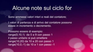 Alcune note sul ciclo for
•
•
Sono ammessi valori interi e reali del contatore;
I valori di partenza e di arrivo del contatore possono
essee in incremento o decremento.
Possono essere di esempio:
range(0,10,1) da 0 a 9 con passo 1
il passo unitario si può omettere
range(10,20) da 10 a 20 con passo 1
range(10,0,-1) da 10 a 1 con passo -1
 