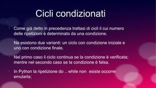 Cicli condizionati
• Come già detto in precedenza trattasi di cicli il cui numero
delle ripetizioni è determinato da una condizione.
• Ne esistono due varianti: un ciclo con condizione iniziale e
uno con condizione finale.
• Nel primo caso il ciclo continua se la condizione è verificata;
mentre nel secondo caso se la condizione è falsa.
• In Python la ripetizione do .. while non esiste occorre
emularla;
 