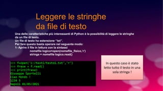 Leggere le stringhe
da file di testo
Una delle caratteristiche più interessanti di Python è la possibilità di leggere le stringhe
da un file di testo.
Un file di testo ha estensione ‘’txt’’.
Per fare questo basta operare nel seguente modo:
1- Aprire il file in lettura con la sintassi
nomefile logico=open(nomefile_fisico,’r’)
stringa = nomefile logico.read()
In questo caso è stato
letto tutto il testo in una
sola stringa !
 