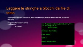 Leggere le stringhe a blocchi da file di
testo
Per leggere ogni riga di un file di testo in una stringa separata, basta realizzar un piccolo
ociclo for
F=open(‘c:/testi/testo1.txt’,’r’)
For line in f:
print(line)
 