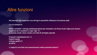 Altre funzioni
Ad esempio per separare una stringa è possibile utilizzare la funzione split
La cui sintassi è:
Nome variabile = stringa.split(separatore) per esempio una frase di più righe può essere
separata da il carattere a capo riga ‘n’;
In questo modo viene creata una lista di stringhe sperate
f=open(‘c:/testi/testo.txt’,’r’)
frase=f.read()
x=frase.split(‘n’)
printf/x)
L’output è una lista che esamineremo nelle prossime lezioni !
 