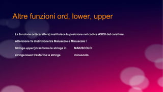 Altre funzioni ord, lower, upper
La funzione ord(carattere) restituisce la posizione nel codice ASCII del carattere.
Attenzione fa distinzione tra Maiuscole e Minuscole !
Stringa.upper() trasforma le stringa in MAIUSCOLO
stringa.lower trasforma la stringa minuscolo
 