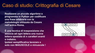 Caso di studio: Crittografia di Cesare
Realizzare un piccolo algoritmo o
programma in Python per codificare
una frase arbitraria con la
metodologia utilizzata da Cesare
nell’antica Roma.
È una tecnica di trasposizione che
associa ad ogni lettera una nuova
lettera spostata di n caratteri avanti
o indietro.
Ipotesi semplificativa lavorare o
solo con MAIUSCOLE o minuscole !
 