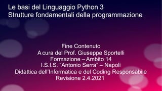 Le basi del Linguaggio Python 3
Strutture fondamentali della programmazione
Fine Contenuto
A cura del Prof. Giuseppe Sportelli
Formazione – Ambito 14
I.S.I.S. “Antonio Serra” – Napoli
Didattica dell’Informatica e del Coding Responsabile
Revisione 2.4.2021
 