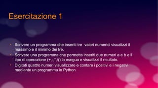Esercitazione 1
●
●
●
Scrivere un programma che inseriti tre valori numerici visualizzi il
massimo e il minimo dei tre.
Scrivere una programma che permetta inseriti due numeri a e b e il
tipo di operazione (+,-,*,/() la esegua e visualizzi il risultato.
Digitati quattro numeri visualizzare e contare i positivi e i negativi
mediante un programma in Python
 