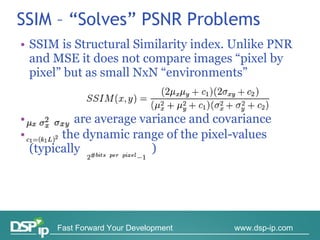 SSIM – “Solves” PSNR Problems SSIM is Structural Similarity index. Unlike PNR and MSE it does not compare images “pixel by pixel” but as small NxN “environments”    are average variance and covariance     the dynamic range of the pixel-values (typically  ) 