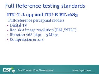 ITU-T J.144 and ITU-R BT.1683 Full-reference perceptual models Digital TV Rec. 601 image resolution (PAL/NTSC) Bit rates: 768 kbps ~ 5 Mbps Compression errors Full Reference testing standards 