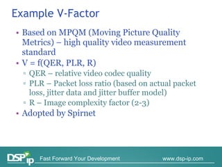 Example V - Factor Based on MPQM (Moving Picture Quality Metrics) – high quality video measurement standard V = f(QER, PLR, R) QER – relative video codec quality PLR – Packet loss ratio (based on actual packet loss, jitter data and jitter buffer model) R – Image complexity factor (2-3) Adopted by Spirnet 