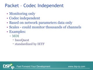 Packet – Codec Independent Monitoring only Codec independent Based on network parameters data only Scales - could monitor thousands of channels Examples: MDI  IneoQuest standardized by IETF 