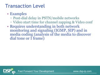 Transaction Level Examples Post-dial delay in PSTN/mobile networks Video start time for channel zapping & Video conf Requires understanding in both network monitoring and signaling (IGMP, SIP) and in media coding (analysis of the media to discover dial tone or I frame) 