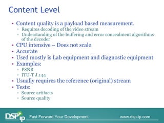 Content Level Content quality is a payload based measurement. Requires decoding of the video stream Understanding of the buffering and error concealment algorithms  of the  decoder  CPU intensive – Does not scale Accurate Used mostly is Lab equipment and diagnostic equipment Examples:  PSNR  ITU-T J.144 Usually requires the reference (original) stream Tests: Source artifacts Source quality  