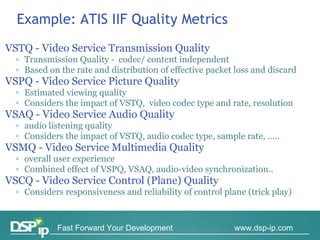 Example: ATIS IIF Quality   Metrics VSTQ - Video Service Transmission Quality  Transmission Quality -  codec/ content independent Based on the rate and distribution of effective packet loss and discard VSPQ - Video Service Picture Quality  Estimated viewing quality Considers the impact of VSTQ,  video codec type and rate, resolution VSAQ - Video Service Audio Quality  audio listening quality Considers the impact of VSTQ, audio codec type, sample rate, ….. VSMQ - Video Service Multimedia Quality  overall user experience Combined effect of VSPQ, VSAQ, audio-video synchronization.. VSCQ - Video Service Control (Plane) Quality  Considers responsiveness and reliability of control plane (trick play) 
