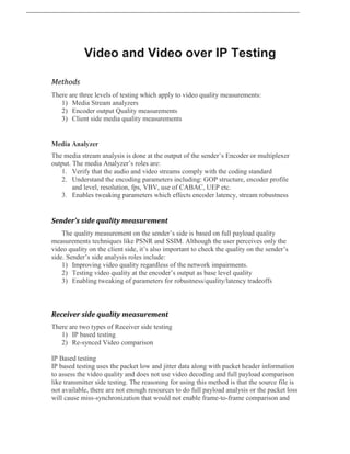 Video and Video over IP Testing
Methods
There are three levels of testing which apply to video quality measurements:
1) Media Stream analyzers
2) Encoder output Quality measurements
3) Client side media quality measurements
Media Analyzer
The media stream analysis is done at the output of the sender’s Encoder or multiplexer
output. The media Analyzer’s roles are:
1. Verify that the audio and video streams comply with the coding standard
2. Understand the encoding parameters including: GOP structure, encoder profile
and level, resolution, fps, VBV, use of CABAC, UEP etc.
3. Enables tweaking parameters which effects encoder latency, stream robustness
Sender’s side quality measurement
The quality measurement on the sender’s side is based on full payload quality
measurements techniques like PSNR and SSIM. Although the user perceives only the
video quality on the client side, it’s also important to check the quality on the sender’s
side. Sender’s side analysis roles include:
1) Improving video quality regardless of the network impairments.
2) Testing video quality at the encoder’s output as base level quality
3) Enabling tweaking of parameters for robustness/quality/latency tradeoffs
Receiver side quality measurement
There are two types of Receiver side testing
1) IP based testing
2) Re-synced Video comparison
IP Based testing
IP based testing uses the packet low and jitter data along with packet header information
to assess the video quality and does not use video decoding and full payload comparison
like transmitter side testing. The reasoning for using this method is that the source file is
not available, there are not enough resources to do full payload analysis or the packet loss
will cause miss-synchronization that would not enable frame-to-frame comparison and
 