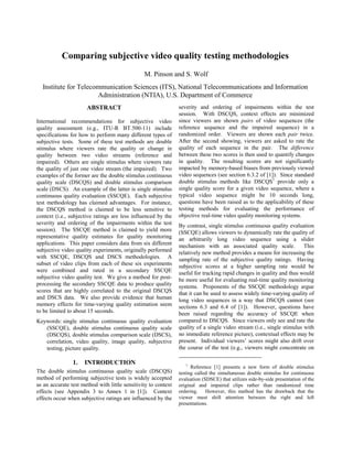 Comparing subjective video quality testing methodologies
                                                M. Pinson and S. Wolf
  Institute for Telecommunication Sciences (ITS), National Telecommunications and Information
                      Administration (NTIA), U.S. Department of Commerce
                      ABSTRACT                                  severity and ordering of impairments within the test
                                                                session. With DSCQS, context effects are minimized
International recommendations for subjective video              since viewers are shown pairs of video sequences (the
quality assessment (e.g., ITU-R BT.500-11) include              reference sequence and the impaired sequence) in a
specifications for how to perform many different types of       randomized order. Viewers are shown each pair twice.
subjective tests. Some of these test methods are double         After the second showing, viewers are asked to rate the
stimulus where viewers rate the quality or change in            quality of each sequence in the pair. The difference
quality between two video streams (reference and                between these two scores is then used to quantify changes
impaired). Others are single stimulus where viewers rate        in quality. The resulting scores are not significantly
the quality of just one video stream (the impaired). Two        impacted by memory-based biases from previously viewed
examples of the former are the double stimulus continuous       video sequences (see section 6.3.2 of [1]). Since standard
quality scale (DSCQS) and double stimulus comparison            double stimulus methods like DSCQS1 provide only a
scale (DSCS). An example of the latter is single stimulus       single quality score for a given video sequence, where a
continuous quality evaluation (SSCQE). Each subjective          typical video sequence might be 10 seconds long,
test methodology has claimed advantages. For instance,          questions have been raised as to the applicability of these
the DSCQS method is claimed to be less sensitive to             testing methods for evaluating the performance of
context (i.e., subjective ratings are less influenced by the    objective real-time video quality monitoring systems.
severity and ordering of the impairments within the test        By contrast, single stimulus continuous quality evaluation
session). The SSCQE method is claimed to yield more             (SSCQE) allows viewers to dynamically rate the quality of
representative quality estimates for quality monitoring         an arbitrarily long video sequence using a slider
applications. This paper considers data from six different      mechanism with an associated quality scale.             This
subjective video quality experiments, originally performed      relatively new method provides a means for increasing the
with SSCQE, DSCQS and DSCS methodologies. A                     sampling rate of the subjective quality ratings. Having
subset of video clips from each of these six experiments        subjective scores at a higher sampling rate would be
were combined and rated in a secondary SSCQE                    useful for tracking rapid changes in quality and thus would
subjective video quality test. We give a method for post-       be more useful for evaluating real-time quality monitoring
processing the secondary SSCQE data to produce quality          systems. Proponents of the SSCQE methodology argue
scores that are highly correlated to the original DSCQS         that it can be used to assess widely time-varying quality of
and DSCS data. We also provide evidence that human              long video sequences in a way that DSCQS cannot (see
memory effects for time-varying quality estimation seem         sections 6.3 and 6.4 of [1]). However, questions have
to be limited to about 15 seconds.                              been raised regarding the accuracy of SSCQE when
Keywords: single stimulus continuous quality evaluation         compared to DSCQS. Since viewers only see and rate the
   (SSCQE), double stimulus continuous quality scale            quality of a single video stream (i.e., single stimulus with
   (DSCQS), double stimulus comparison scale (DSCS),            no immediate reference picture), contextual effects may be
   correlation, video quality, image quality, subjective        present. Individual viewers’ scores might also drift over
   testing, picture quality.                                    the course of the test (e.g., viewers might concentrate on

                1.   INTRODUCTION                                   1
                                                                      Reference [1] presents a new form of double stimulus
The double stimulus continuous quality scale (DSCQS)            testing called the simultaneous double stimulus for continuous
method of performing subjective tests is widely accepted        evaluation (SDSCE) that utilizes side-by-side presentation of the
as an accurate test method with little sensitivity to context   original and impaired clips rather than randomized time
effects (see Appendix 3 to Annex 1 in [1]). Context             ordering. However, this method has the drawback that the
effects occur when subjective ratings are influenced by the     viewer must shift attention between the right and left
                                                                presentations.
 