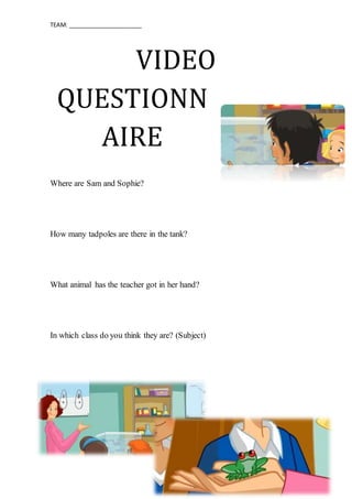 TEAM: _______________________
VIDEO
QUESTIONN
AIRE
Where are Sam and Sophie?
How many tadpoles are there in the tank?
What animal has the teacher got in her hand?
In which class do you think they are? (Subject)
 