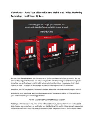 VideoRankr : Rank Your Video with New Web-Based Video Marketing
Technology In 48 Hours Or Less
Are you tiredof workingdayinand day outon your businessandgettinglittle tonoresults? Are you
tiredof checkingyourtrafficstats and onlyseeing atrickle of trafficcomingin? Isn’tittime foryouto
know howyou can finallystartprofitingBIGwithsimpleYouTube videos. How youcanfinallystart
rankingon page 1 of Google at WILL and get a FLOOD of free targetedtraffictoyour offers.
Andtoday,you toocan getyour handson our proven,web-basedsoftware andadditto yourarsenal!
VideoRankris the brandnew,web-basedsoftware thatgetsyourvideosrankingFAST bysyndicating
your contenttoall major back linkingplatforms!
WHAT CAN YOU EXPECT FROM VIDEO RANKR?
Notonlyis software easytouse,butit comeswithvideotutorials,trainingmanualsandafull support
desk.Youcan putour software towork todayand start buildinghighqualitylinksoncompleteautopilot.
Thiswill be one of the easiestsoftware youhave everused.Theyhave laiditoutinto6 simple clicksof
 