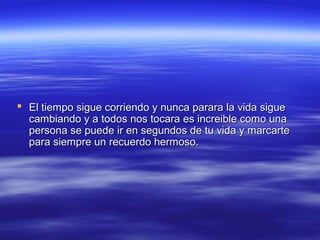  El tiempo sigue corriendo y nunca parara la vida sigue
cambiando y a todos nos tocara es increible como una
persona se puede ir en segundos de tu vida y marcarte
para siempre un recuerdo hermoso.

 