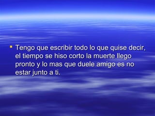  Tengo que escribir todo lo que quise decir,
el tiempo se hiso corto la muerte llego
pronto y lo mas que duele amigo es no
estar junto a ti.

 