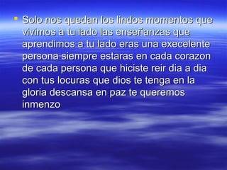  Solo nos quedan los lindos momentos que
vivimos a tu lado las enseñanzas que
aprendimos a tu lado eras una execelente
persona siempre estaras en cada corazon
de cada persona que hiciste reir dia a dia
con tus locuras que dios te tenga en la
gloria descansa en paz te queremos
inmenzo

 