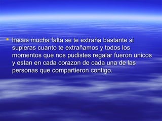  haces mucha falta se te extraña bastante si
supieras cuanto te extrañamos y todos los
momentos que nos pudistes regalar fueron unicos
y estan en cada corazon de cada una de las
personas que compartieron contigo.

 