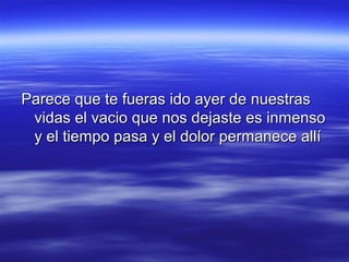 Parece que te fueras ido ayer de nuestras
vidas el vacio que nos dejaste es inmenso
y el tiempo pasa y el dolor permanece allí

 