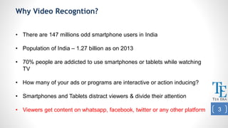 Why Video Recogntion?
• There are 147 millions odd smartphone users in India
• Population of India – 1.27 billion as on 2013
• 70% people are addicted to use smartphones or tablets while watching
TV
• How many of your ads or programs are interactive or action inducing?
• Smartphones and Tablets distract viewers & divide their attention
• Viewers get content on whatsapp, facebook, twitter or any other platform 3
 