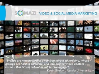 VIDEOe& SOCIAL MEDIA MARKETING




“Brands are moving further away from direct advertising, whose
metrics are hard to calculate, and into original video content –
content that is created not to sell but to engage”
                                 Kerrin Sheldon, founder of humanity.tv
 