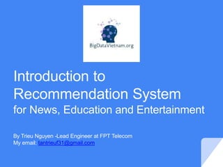 Introduction to
Recommendation System
for News, Education and Entertainment
By Trieu Nguyen -Lead Engineer at FPT Telecom
My email: tantrieuf31@gmail.com
 