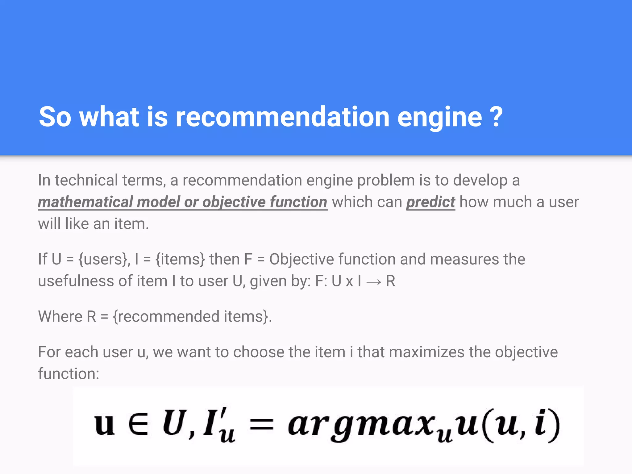 So what is recommendation engine ?
In technical terms, a recommendation engine problem is to develop a
mathematical model or objective function which can predict how much a user
will like an item.
If U = {users}, I = {items} then F = Objective function and measures the
usefulness of item I to user U, given by: F: U x I → R
Where R = {recommended items}.
For each user u, we want to choose the item i that maximizes the objective
function:
 