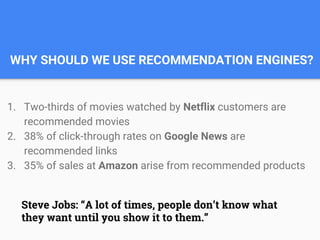 WHY SHOULD WE USE RECOMMENDATION ENGINES?
1. Two-thirds of movies watched by Netflix customers are
recommended movies
2. 38% of click-through rates on Google News are
recommended links
3. 35% of sales at Amazon arise from recommended products
Steve Jobs: “A lot of times, people don’t know what
they want until you show it to them.”
 
