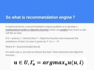 So what is recommendation engine ?
In technical terms, a recommendation engine problem is to develop a
mathematical model or objective function which can predict how much a user
will like an item.
If U = {users}, I = {items} then F = Objective function and measures the
usefulness of item I to user U, given by: F: U x I → R
Where R = {recommended items}.
For each user u, we want to choose the item i that maximizes the objective
function:
 