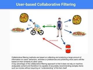 User-based Collaborative Filtering
Collaborative filtering methods are based on collecting and analyzing a large amount of
information on users’ behaviors, activities or preferences and predicting what users will like
based on their similarity to other users.
A key advantage of the collaborative filtering approach is that it does not rely on machine
analyzable content and therefore it is capable of accurately recommending complex items
such as movies without requiring an “understanding” of the item itself
 