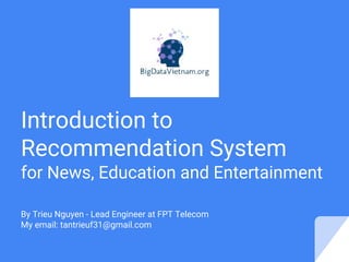 Introduction to
Recommendation Systems
for News, Education and Entertainment
By Trieu Nguyen - Lead Engineer at FPT Telecom
My email: tantrieuf31@gmail.com
 