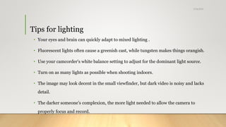 Tips for lighting
• Your eyes and brain can quickly adapt to mixed lighting .
• Fluorescent lights often cause a greenish cast, while tungsten makes things orangish.
• Use your camcorder's white balance setting to adjust for the dominant light source.
• Turn on as many lights as possible when shooting indoors.
• The image may look decent in the small viewfinder, but dark video is noisy and lacks
detail.
• The darker someone’s complexion, the more light needed to allow the camera to
properly focus and record.
5/24/2018
 
