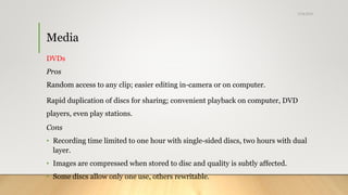 Media
DVDs
Pros
Random access to any clip; easier editing in-camera or on computer.
Rapid duplication of discs for sharing; convenient playback on computer, DVD
players, even play stations.
Cons
• Recording time limited to one hour with single-sided discs, two hours with dual
layer.
• Images are compressed when stored to disc and quality is subtly affected.
• Some discs allow only one use, others rewritable.
5/24/2018
 