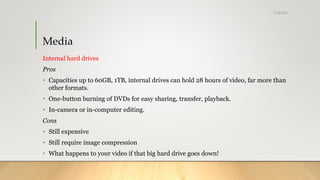 Media
Internal hard drives
Pros
• Capacities up to 60GB, 1TB, internal drives can hold 28 hours of video, far more than
other formats.
• One-button burning of DVDs for easy sharing, transfer, playback.
• In-camera or in-computer editing.
Cons
• Still expensive
• Still require image compression
• What happens to your video if that big hard drive goes down!
5/24/2018
 