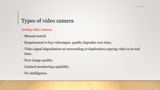 Types of video camera
Analog video camera
• Manual search
• Requirement to buy videotapes, quality degrades over time.
• Video signal degradation on rerecording or duplication copying video is in real
time.
• Poor image quality.
• Limited monitoring capability.
• No intelligence.
5/24/2018
 